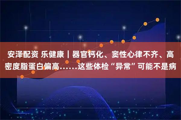 安泽配资 乐健康｜器官钙化、窦性心律不齐、高密度脂蛋白偏高……这些体检“异常”可能不是病