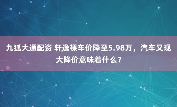 九狐大通配资 轩逸裸车价降至5.98万，汽车又现大降价意味着什么？