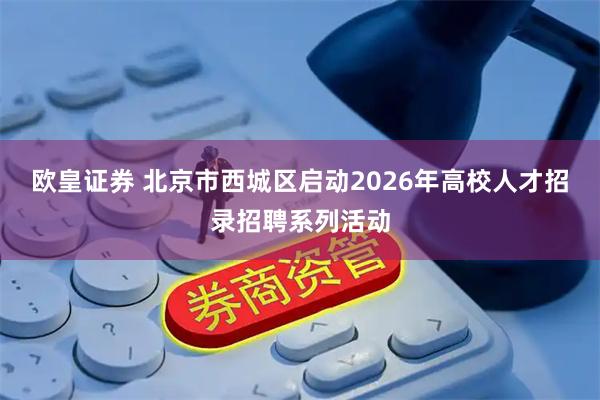 欧皇证券 北京市西城区启动2026年高校人才招录招聘系列活动