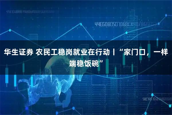 华生证券 农民工稳岗就业在行动丨“家门口，一样端稳饭碗”