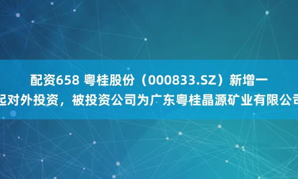 配资658 粤桂股份（000833.SZ）新增一起对外投资，被投资公司为广东粤桂晶源矿业有限公司