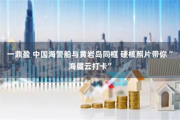 一鼎盈 中国海警船与黄岩岛同框 硬核照片带你“海疆云打卡”