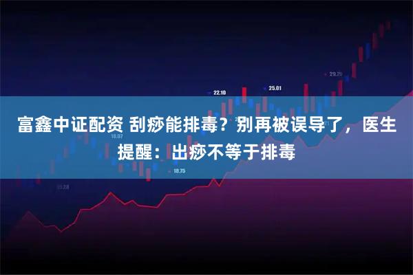 富鑫中证配资 刮痧能排毒？别再被误导了，医生提醒：出痧不等于排毒