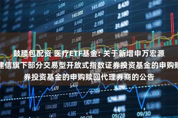 鼓腰包配资 医疗ETF基金: 关于新增申万宏源证券有限公司等为建信旗下部分交易型开放式指数证券投资基金的申购赎回代理券商的公告