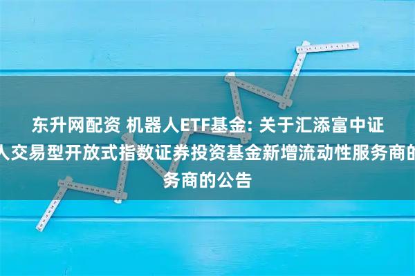 东升网配资 机器人ETF基金: 关于汇添富中证机器人交易型开放式指数证券投资基金新增流动性服务商的公告