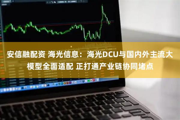 安信融配资 海光信息：海光DCU与国内外主流大模型全面适配 正打通产业链协同堵点