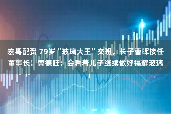 宏粤配资 79岁“玻璃大王”交班，长子曹晖接任董事长！曹德旺：会看着儿子继续做好福耀玻璃