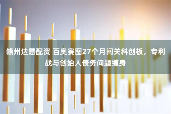 赣州达慧配资 百奥赛图27个月闯关科创板，专利战与创始人债务问题缠身