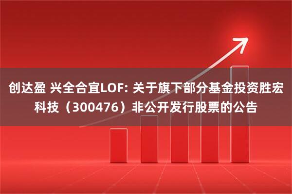 创达盈 兴全合宜LOF: 关于旗下部分基金投资胜宏科技（300476）非公开发行股票的公告