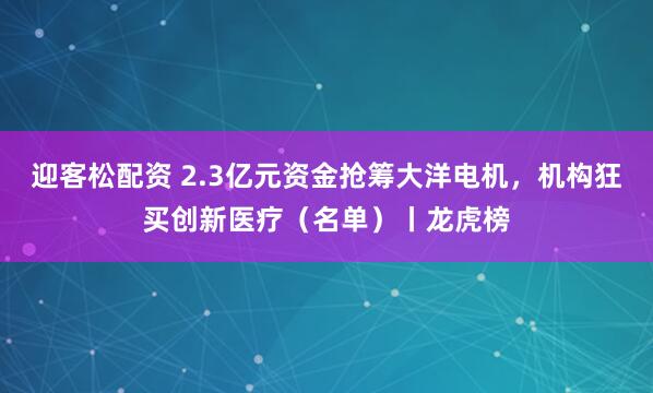 迎客松配资 2.3亿元资金抢筹大洋电机，机构狂买创新医疗（名单）丨龙虎榜