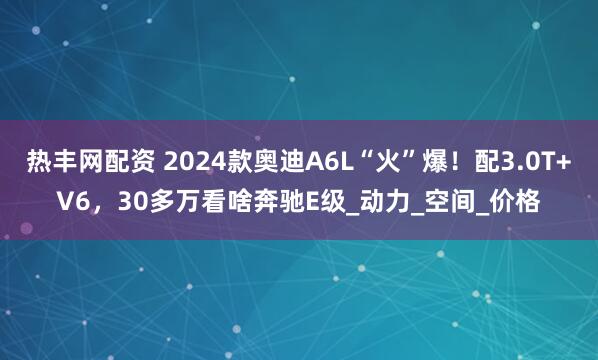 热丰网配资 2024款奥迪A6L“火”爆！配3.0T+V6，30多万看啥奔驰E级_动力_空间_价格
