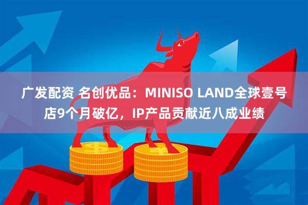 广发配资 名创优品：MINISO LAND全球壹号店9个月破亿，IP产品贡献近八成业绩