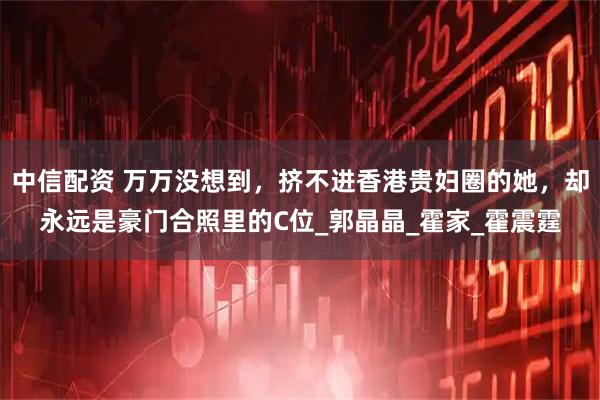 中信配资 万万没想到，挤不进香港贵妇圈的她，却永远是豪门合照里的C位_郭晶晶_霍家_霍震霆