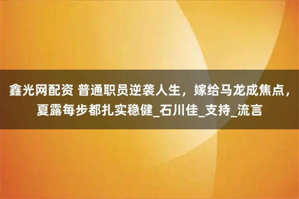 鑫光网配资 普通职员逆袭人生，嫁给马龙成焦点，夏露每步都扎实稳健_石川佳_支持_流言