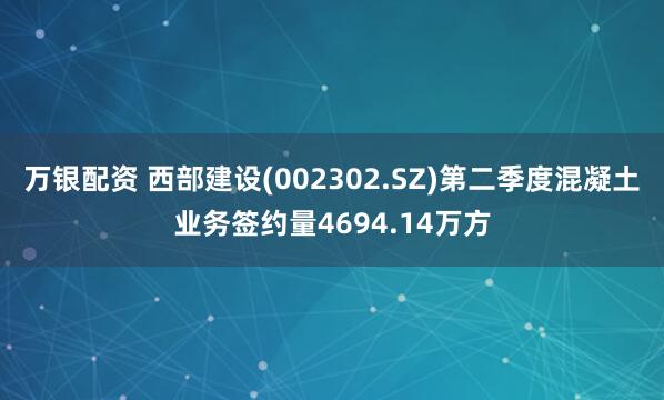 万银配资 西部建设(002302.SZ)第二季度混凝土业务签约量4694.14万方