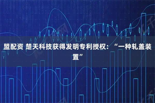 盟配资 楚天科技获得发明专利授权：“一种轧盖装置”
