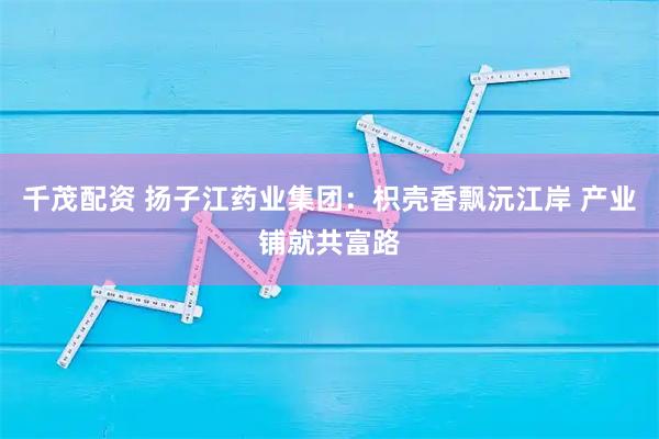 千茂配资 扬子江药业集团：枳壳香飘沅江岸 产业铺就共富路