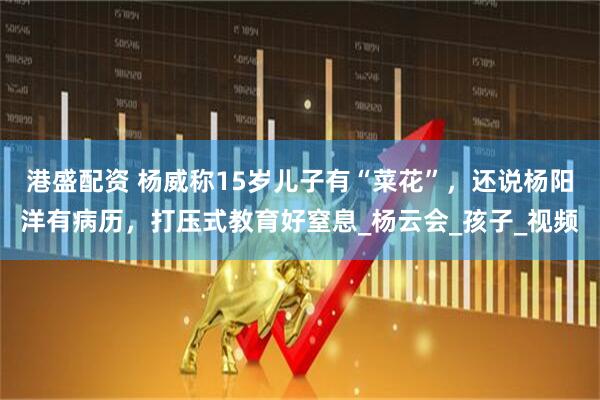 港盛配资 杨威称15岁儿子有“菜花”，还说杨阳洋有病历，打压式教育好窒息_杨云会_孩子_视频
