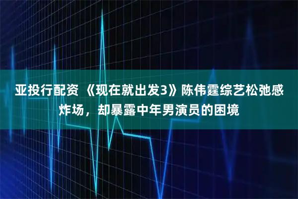 亚投行配资 《现在就出发3》陈伟霆综艺松弛感炸场，却暴露中年男演员的困境