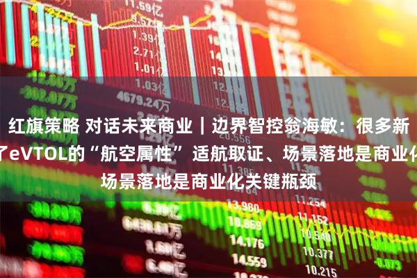 红旗策略 对话未来商业｜边界智控翁海敏：很多新玩家低估了eVTOL的“航空属性” 适航取证、场景落地是商业化关键瓶颈
