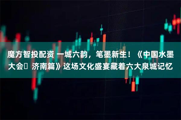 魔方智投配资 一城六韵，笔墨新生！《中国水墨大会・济南篇》这场文化盛宴藏着六大泉城记忆