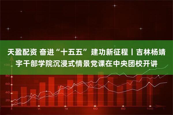 天盈配资 奋进“十五五” 建功新征程丨吉林杨靖宇干部学院沉浸式情景党课在中央团校开讲