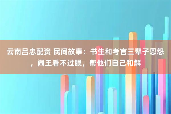 云南吕忠配资 民间故事：书生和考官三辈子恩怨，阎王看不过眼，帮他们自己和解