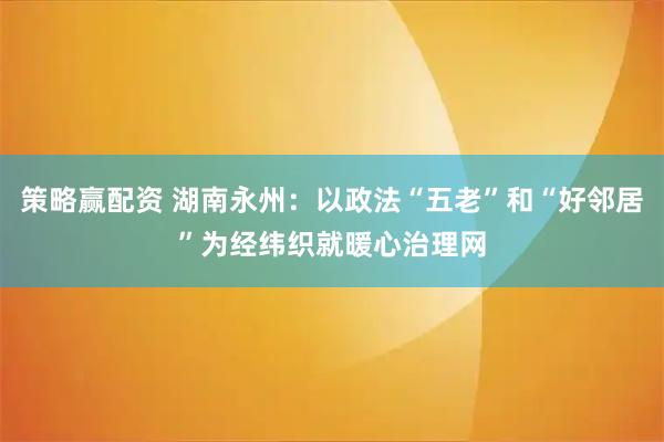 策略赢配资 湖南永州：以政法“五老”和“好邻居”为经纬织就暖心治理网