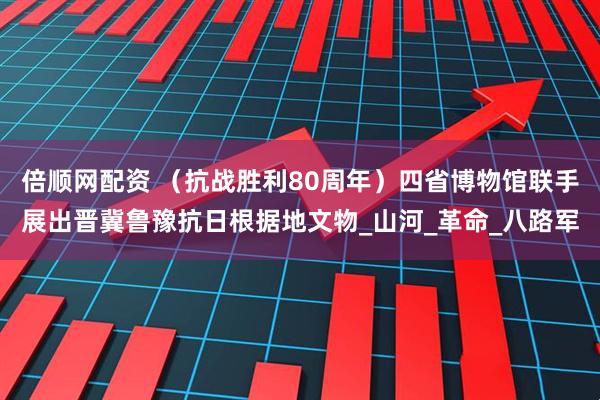 倍顺网配资 （抗战胜利80周年）四省博物馆联手展出晋冀鲁豫抗日根据地文物_山河_革命_八路军