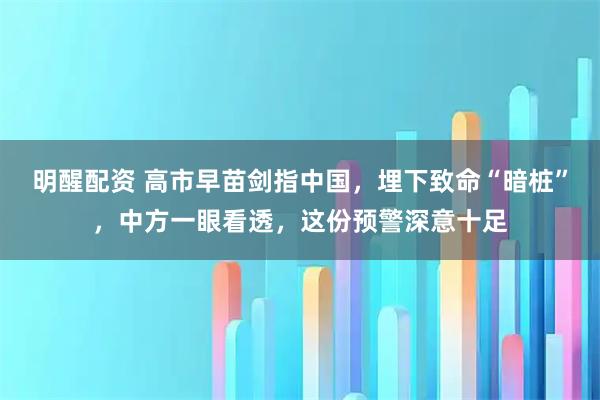 明醒配资 高市早苗剑指中国，埋下致命“暗桩”，中方一眼看透，这份预警深意十足