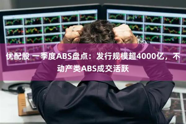 优配股 一季度ABS盘点：发行规模超4000亿，不动产类ABS成交活跃