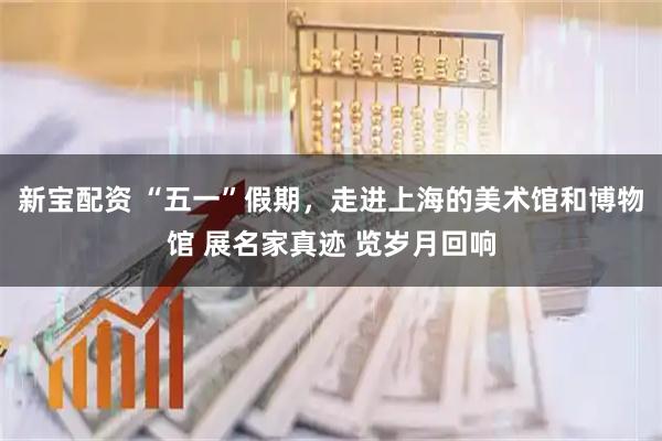 新宝配资 “五一”假期，走进上海的美术馆和博物馆 展名家真迹 览岁月回响
