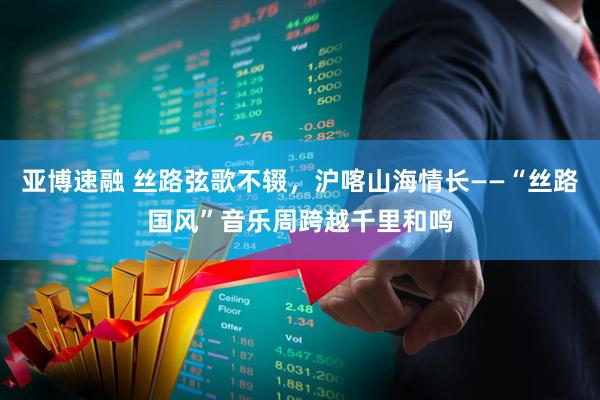 亚博速融 丝路弦歌不辍，沪喀山海情长——“丝路国风”音乐周跨越千里和鸣