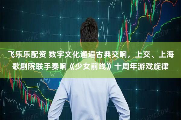 飞乐乐配资 数字文化邂逅古典交响，上交、上海歌剧院联手奏响《少女前线》十周年游戏旋律